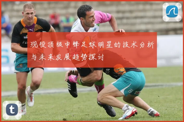 现役顶级中锋足球明星的技术分析与未来发展趋势探讨