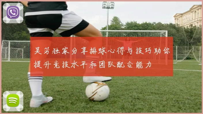 吴芳独家分享排球心得与技巧助你提升竞技水平和团队配合能力