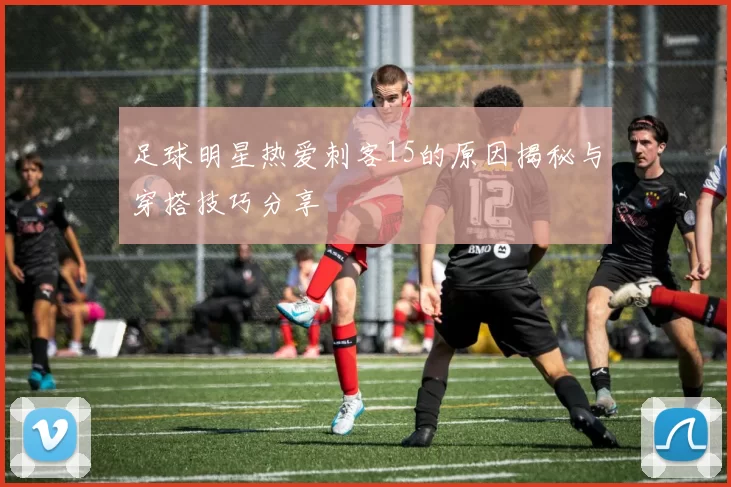 足球明星热爱刺客15的原因揭秘与穿搭技巧分享