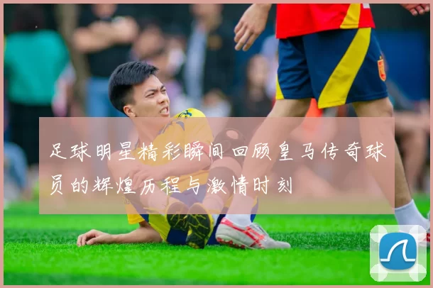 足球明星精彩瞬间回顾皇马传奇球员的辉煌历程与激情时刻