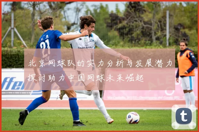 北京网球队的实力分析与发展潜力探讨助力中国网球未来崛起