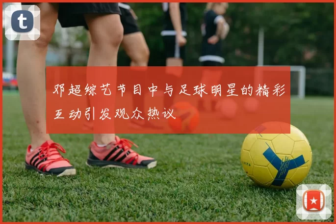 邓超综艺节目中与足球明星的精彩互动引发观众热议