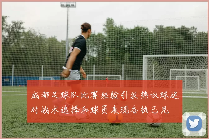 成都足球队比赛经验引发热议球迷对战术选择和球员表现各执己见