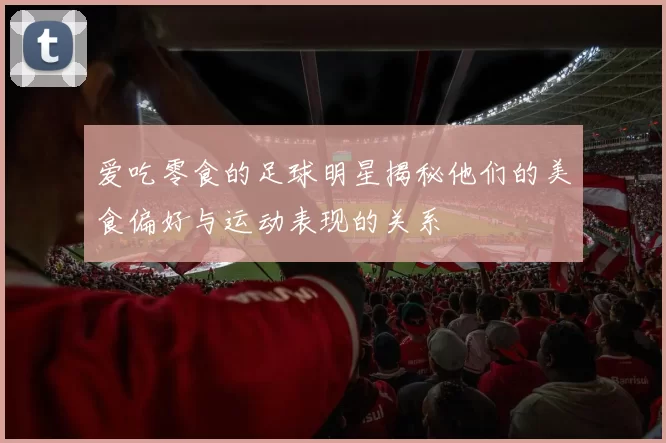 爱吃零食的足球明星揭秘他们的美食偏好与运动表现的关系