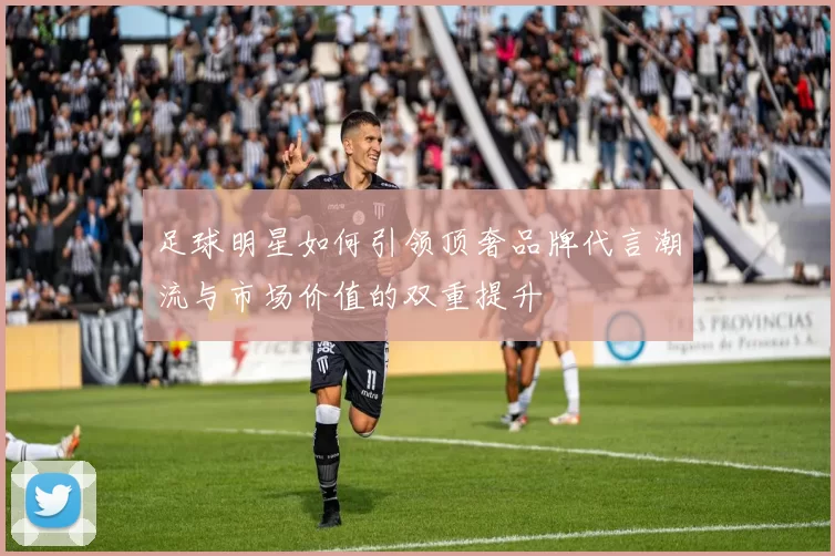 足球明星如何引领顶奢品牌代言潮流与市场价值的双重提升
