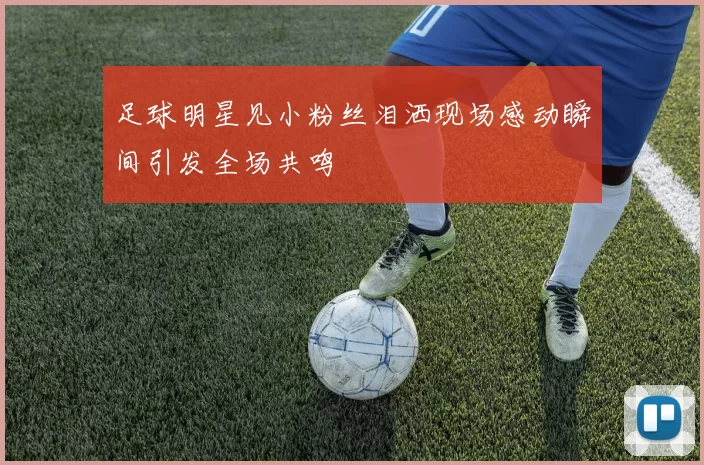 足球明星见小粉丝泪洒现场感动瞬间引发全场共鸣