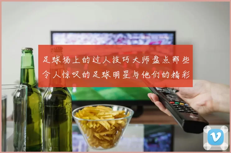 足球场上的过人技巧大师盘点那些令人惊叹的足球明星与他们的精彩瞬间