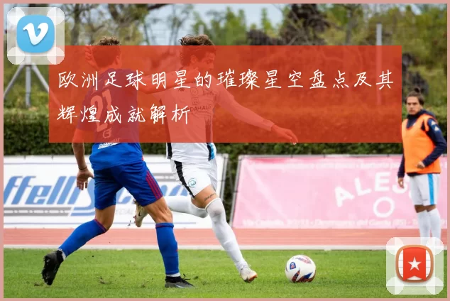欧洲足球明星的璀璨星空盘点及其辉煌成就解析