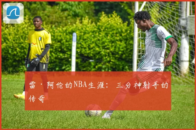 雷·阿伦的NBA生涯：三分神射手的传奇