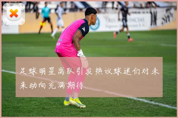 足球明星离队引发热议球迷们对未来动向充满期待