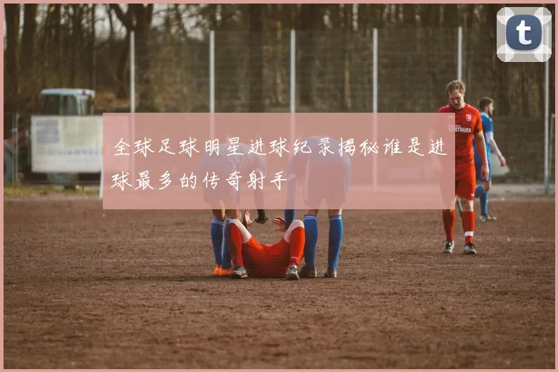 全球足球明星进球纪录揭秘谁是进球最多的传奇射手