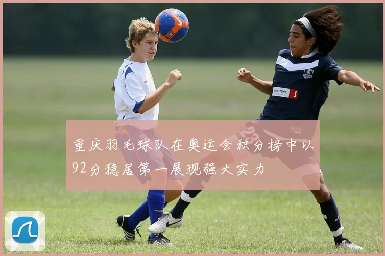 重庆羽毛球队在奥运会积分榜中以92分稳居第一展现强大实力