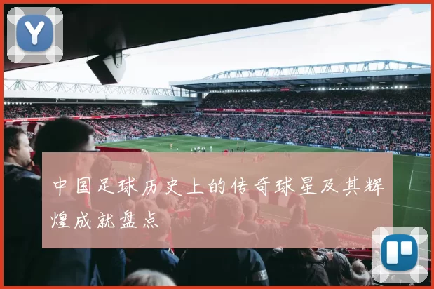 中国足球历史上的传奇球星及其辉煌成就盘点