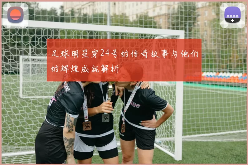 足球明星穿24号的传奇故事与他们的辉煌成就解析
