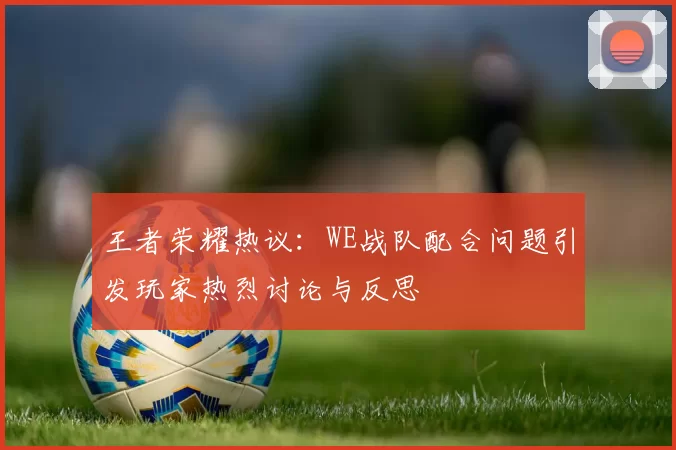 王者荣耀热议：WE战队配合问题引发玩家热烈讨论与反思