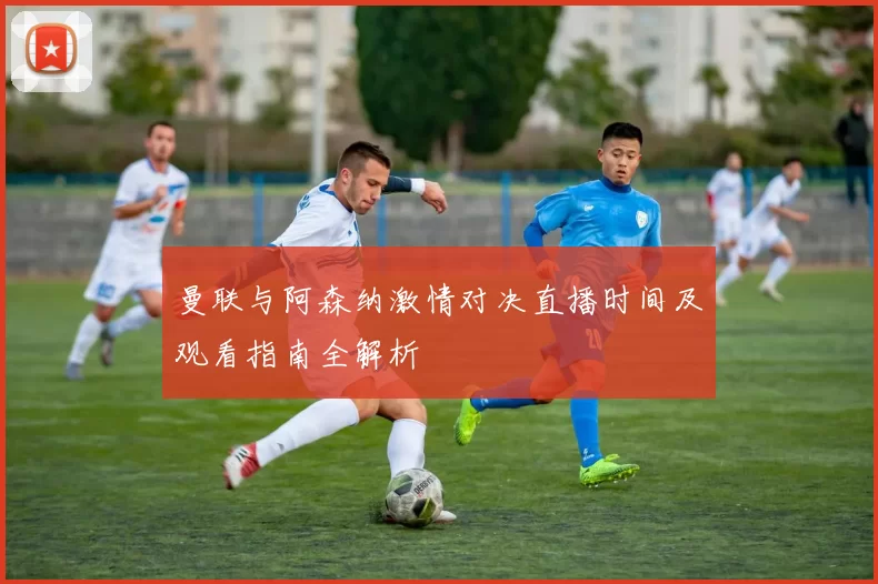 曼联与阿森纳激情对决直播时间及观看指南全解析