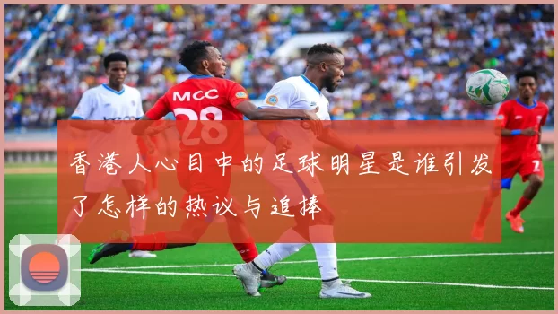 香港人心目中的足球明星是谁引发了怎样的热议与追捧