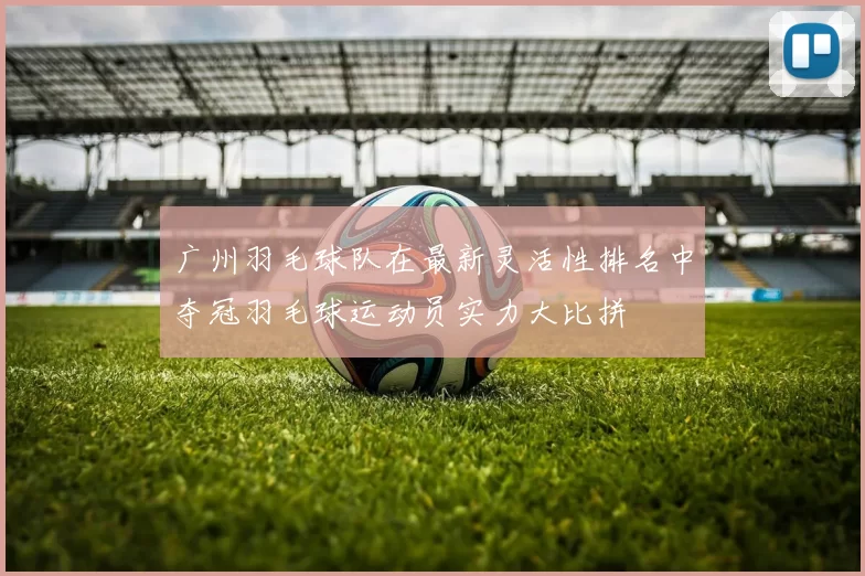 广州羽毛球队在最新灵活性排名中夺冠羽毛球运动员实力大比拼