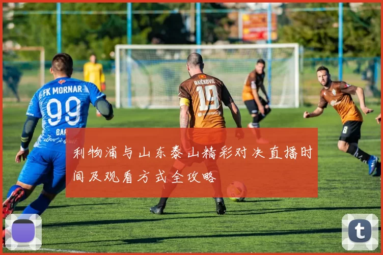利物浦与山东泰山精彩对决直播时间及观看方式全攻略