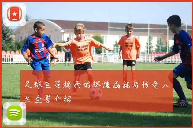足球巨星梅西的辉煌成就与传奇人生全景介绍