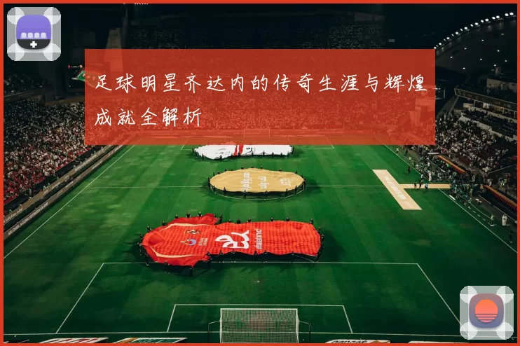 足球明星齐达内的传奇生涯与辉煌成就全解析