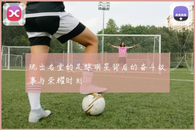 玩出名堂的足球明星背后的奋斗故事与荣耀时刻