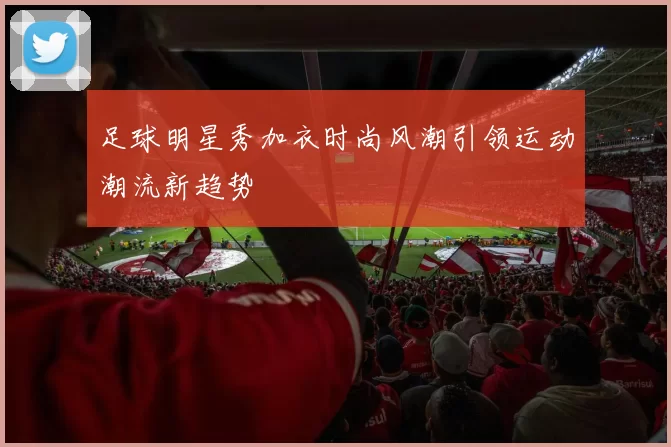 足球明星秀加衣时尚风潮引领运动潮流新趋势