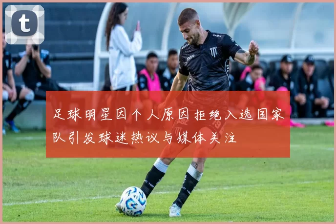 足球明星因个人原因拒绝入选国家队引发球迷热议与媒体关注