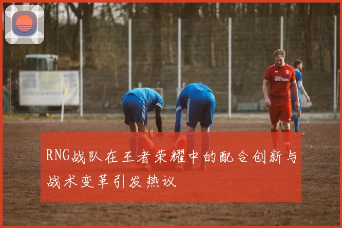 RNG战队在王者荣耀中的配合创新与战术变革引发热议