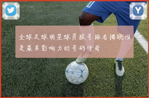 全球足球明星球员服号排名揭晓谁是最具影响力的号码传奇