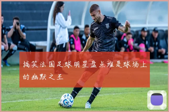 搞笑法国足球明星盘点谁是球场上的幽默之王