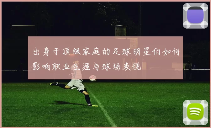 出身于顶级家庭的足球明星们如何影响职业生涯与球场表现