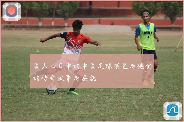 国人心目中的中国足球明星与他们的传奇故事与成就