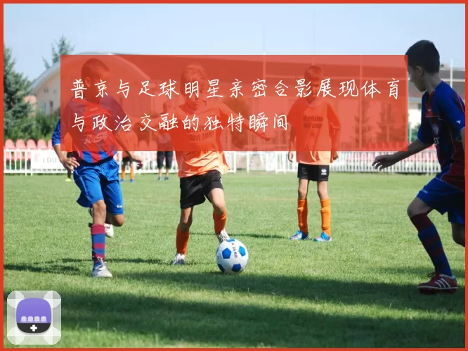 普京与足球明星亲密合影展现体育与政治交融的独特瞬间