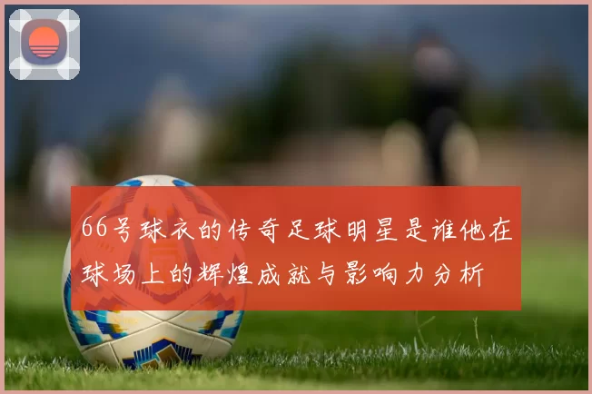 66号球衣的传奇足球明星是谁他在球场上的辉煌成就与影响力分析