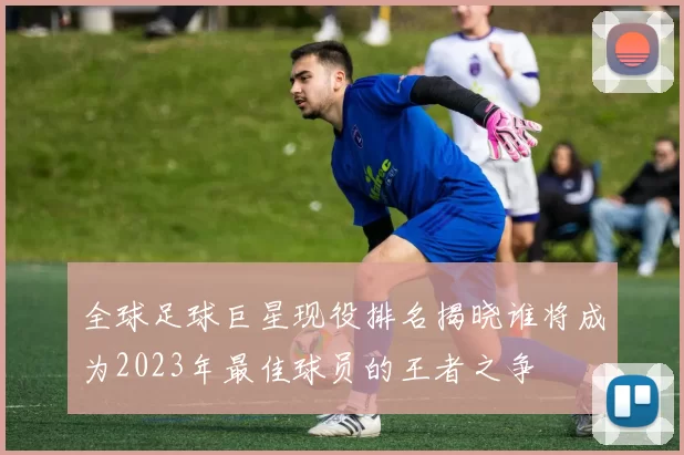 全球足球巨星现役排名揭晓谁将成为2023年最佳球员的王者之争