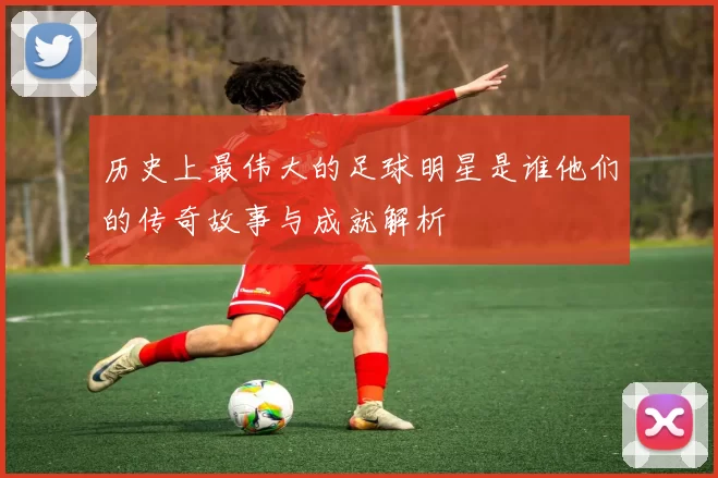 历史上最伟大的足球明星是谁他们的传奇故事与成就解析