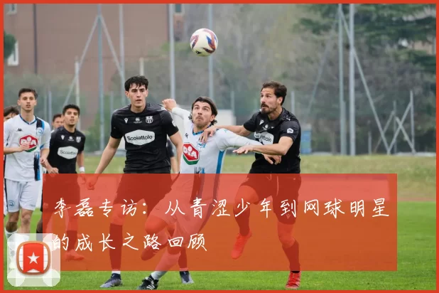 李磊专访：从青涩少年到网球明星的成长之路回顾