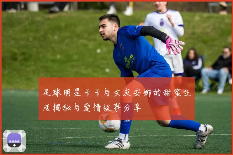 足球明星卡卡与女友安娜的甜蜜生活揭秘与爱情故事分享