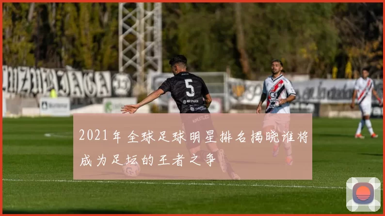 2021年全球足球明星排名揭晓谁将成为足坛的王者之争