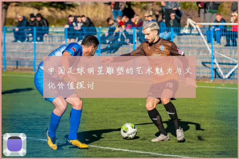 中国足球明星雕塑的艺术魅力与文化价值探讨