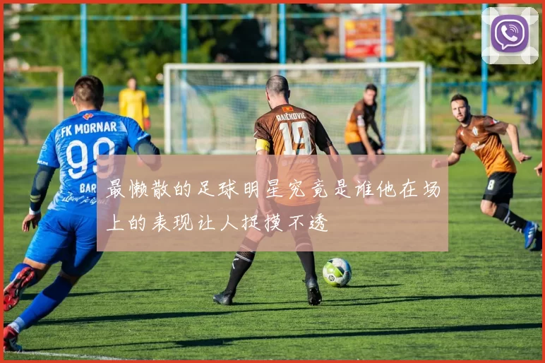 最懒散的足球明星究竟是谁他在场上的表现让人捉摸不透