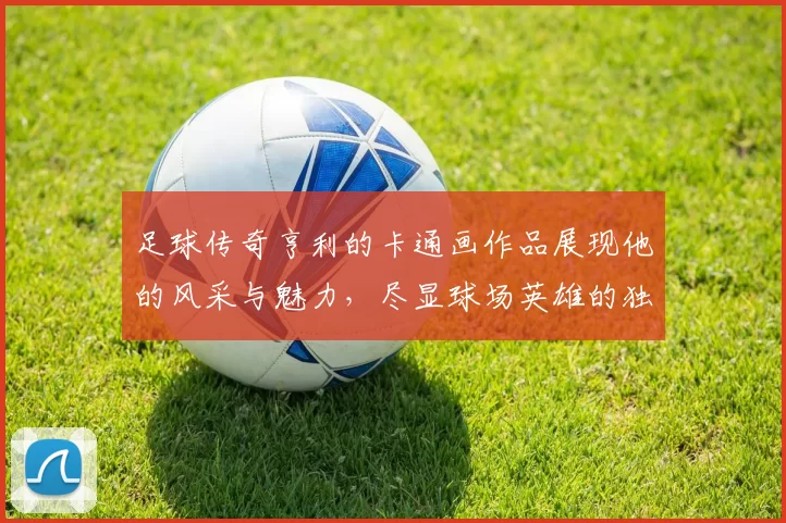 足球传奇亨利的卡通画作品展现他的风采与魅力，尽显球场英雄的独特风格与个性