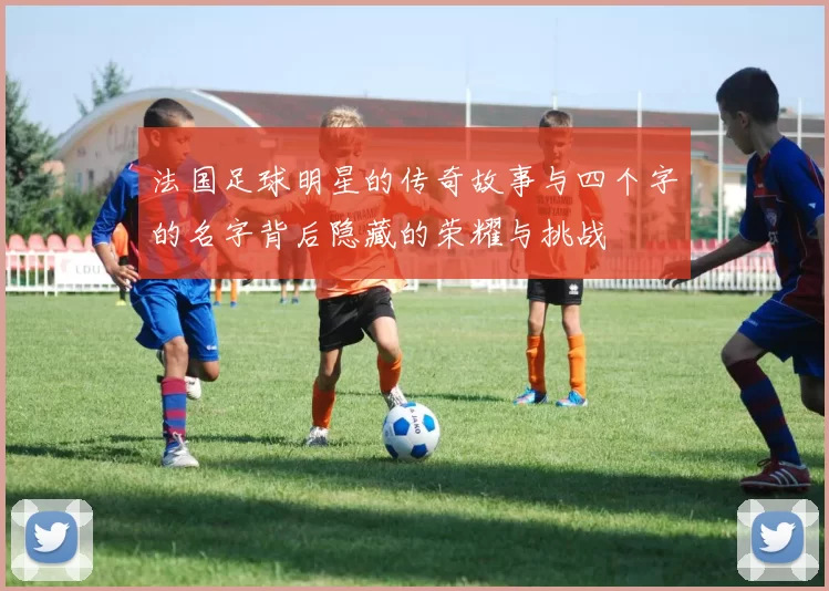 法国足球明星的传奇故事与四个字的名字背后隐藏的荣耀与挑战