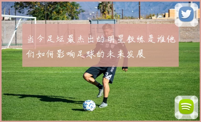 当今足坛最杰出的明星教练是谁他们如何影响足球的未来发展