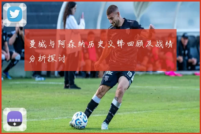 曼城与阿森纳历史交锋回顾及战绩分析探讨