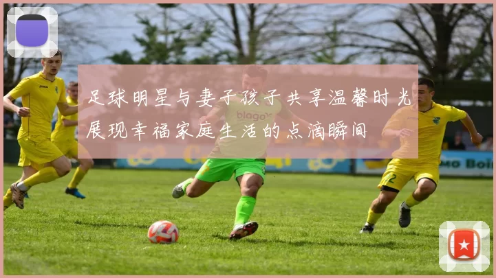 足球明星与妻子孩子共享温馨时光展现幸福家庭生活的点滴瞬间