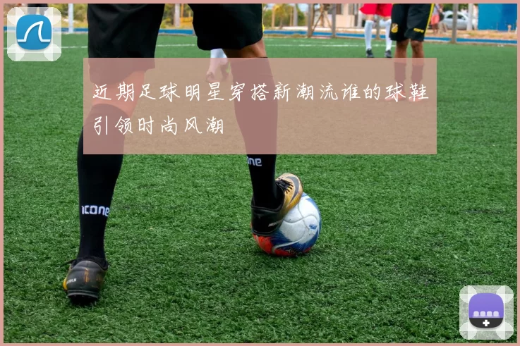 近期足球明星穿搭新潮流谁的球鞋引领时尚风潮