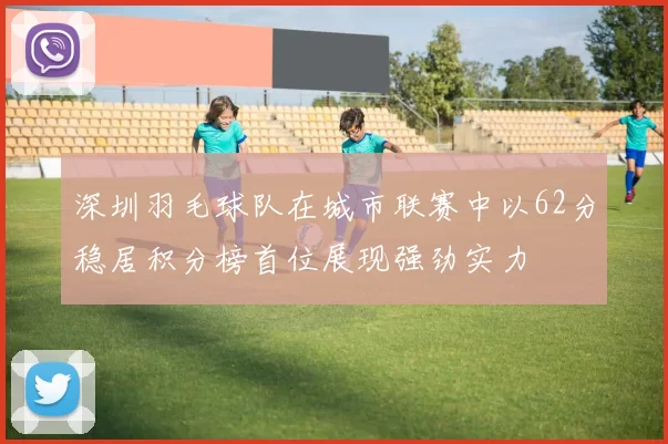 深圳羽毛球队在城市联赛中以62分稳居积分榜首位展现强劲实力