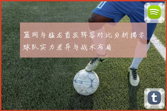 篮网与猛龙首发阵容对比分析揭示球队实力差异与战术布局